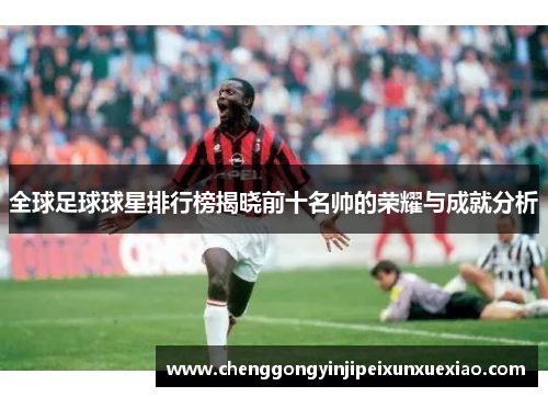 全球足球球星排行榜揭晓前十名帅的荣耀与成就分析