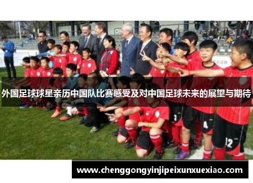 外国足球球星亲历中国队比赛感受及对中国足球未来的展望与期待