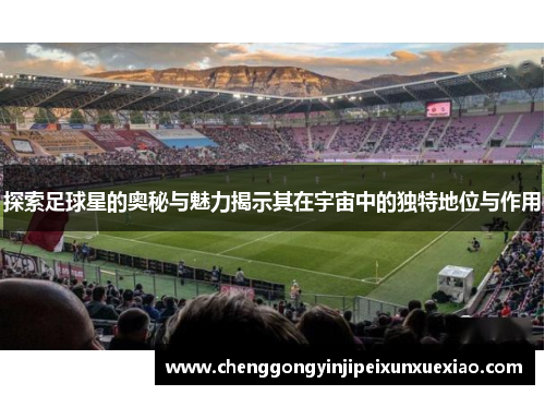 探索足球星的奥秘与魅力揭示其在宇宙中的独特地位与作用