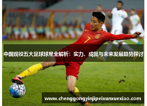 中国现役五大足球球星全解析：实力、成就与未来发展趋势探讨
