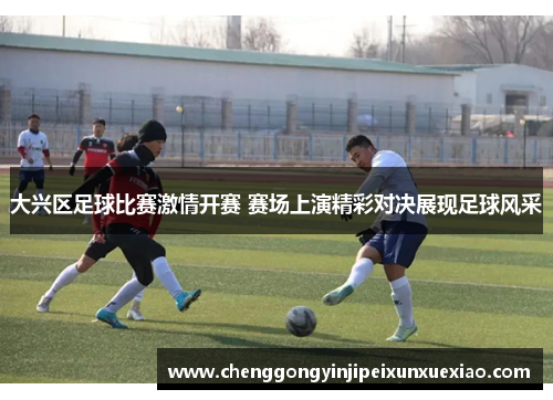 大兴区足球比赛激情开赛 赛场上演精彩对决展现足球风采
